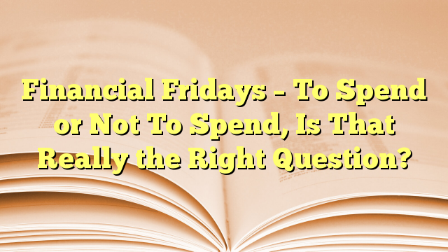 Financial Fridays - To Spend or Not To Spend, Is That Really the Right Question?