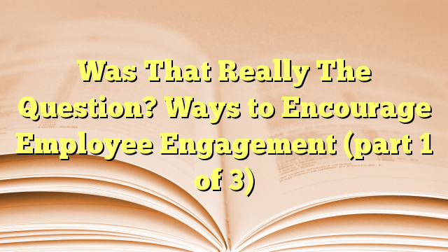 Was That Really The Question? Ways to Encourage Employee Engagement (part 1 of 3)