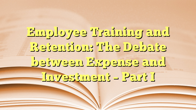 Employee Training and Retention: The Debate between Expense and Investment – Part I